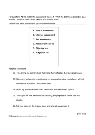 For questions 75-80, match the assessment types A-F With the definitions described by a
teacher, mark the correct letter (A-I) on your answer sheet.

There is one extra option which you do not need to use


                              A. Formal assessment

                              B. Informal assessment

                              C. Self assessment

                              D. Assessment criteria

                              E. Objective test

                              F. Subjective test




Teacher comments

     76. I like giving my learners tests that make them reflect on their own progresses.


     77. I like using software to evaluate what my learners learn in a neutral way, without

         interference from what I think about them.


     78. I want my learners to take a test based on a third examiner`s opinion.


     79. “The topics for next exam are the following; simple present, simple past and

         plurals”.


     80. Put your name on the answer sheet and write all answers on it.


                                                                                  [Turn over]
Find more at www.yourteachertrainer.blogspot.com
 
