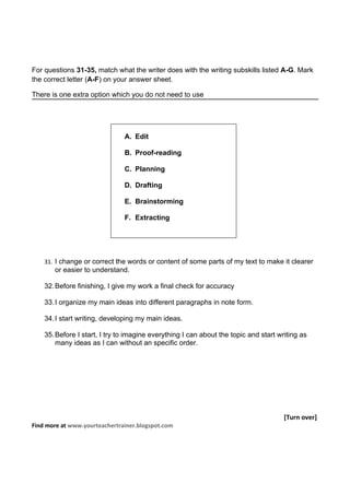 For questions 31-35, match what the writer does with the writing subskills listed A-G. Mark
the correct letter (A-F) on your answer sheet.

There is one extra option which you do not need to use




                               A. Edit

                               B. Proof-reading

                               C. Planning

                               D. Drafting

                               E. Brainstorming

                               F. Extracting




    31. I change or correct the words or content of some parts of my text to make it clearer
       or easier to understand.

    32. Before finishing, I give my work a final check for accuracy

    33. I organize my main ideas into different paragraphs in note form.

    34. I start writing, developing my main ideas.

    35. Before I start, I try to imagine everything I can about the topic and start writing as
        many ideas as I can without an specific order.




                                                                                      [Turn over]
Find more at www.yourteachertrainer.blogspot.com
 