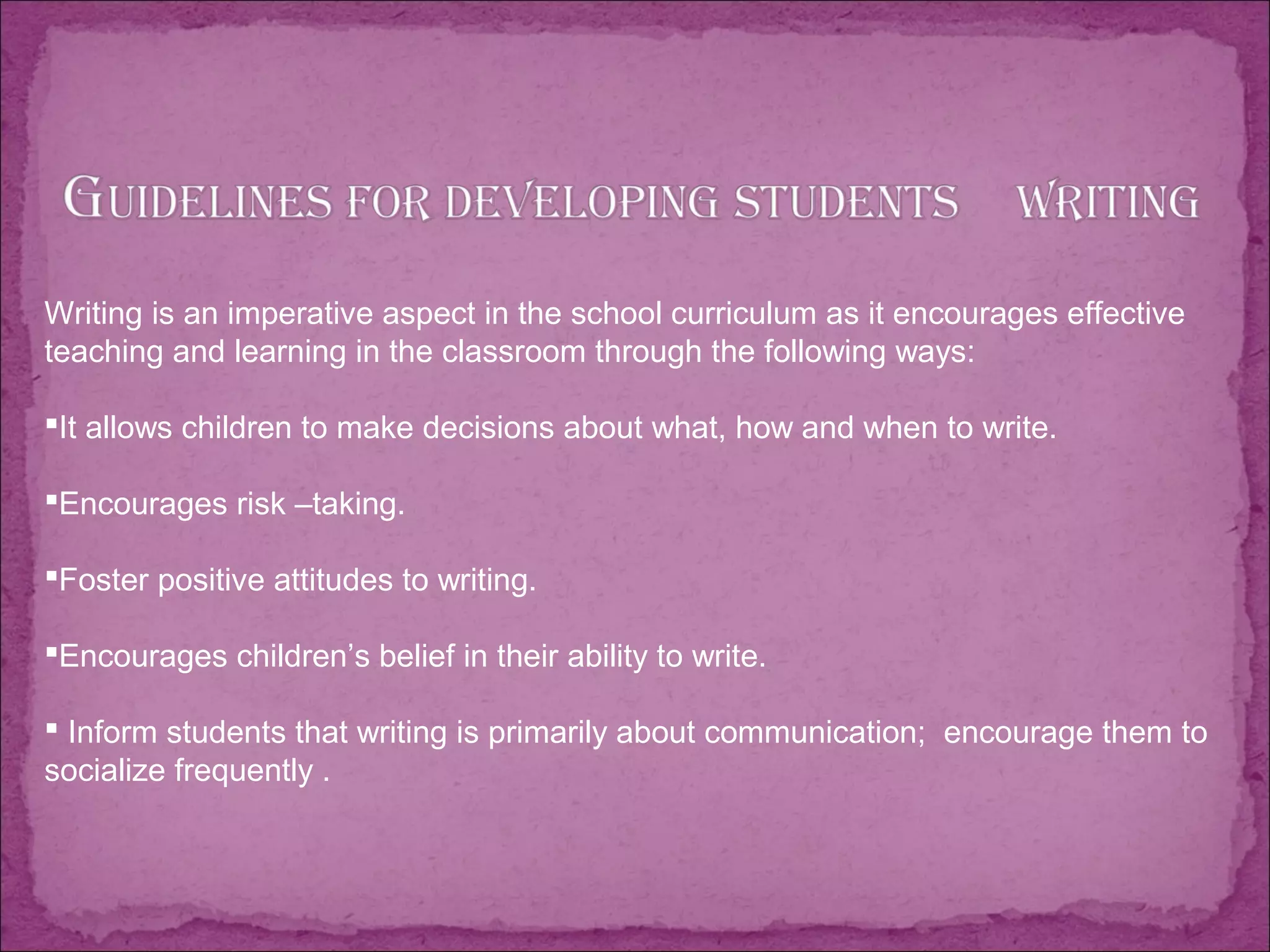Writing is an imperative aspect in the school curriculum as it encourages effective
teaching and learning in the classroom through the following ways:
It allows children to make decisions about what, how and when to write.
Encourages risk –taking.
Foster positive attitudes to writing.
Encourages children’s belief in their ability to write.
 Inform students that writing is primarily about communication; encourage them to
socialize frequently .
 