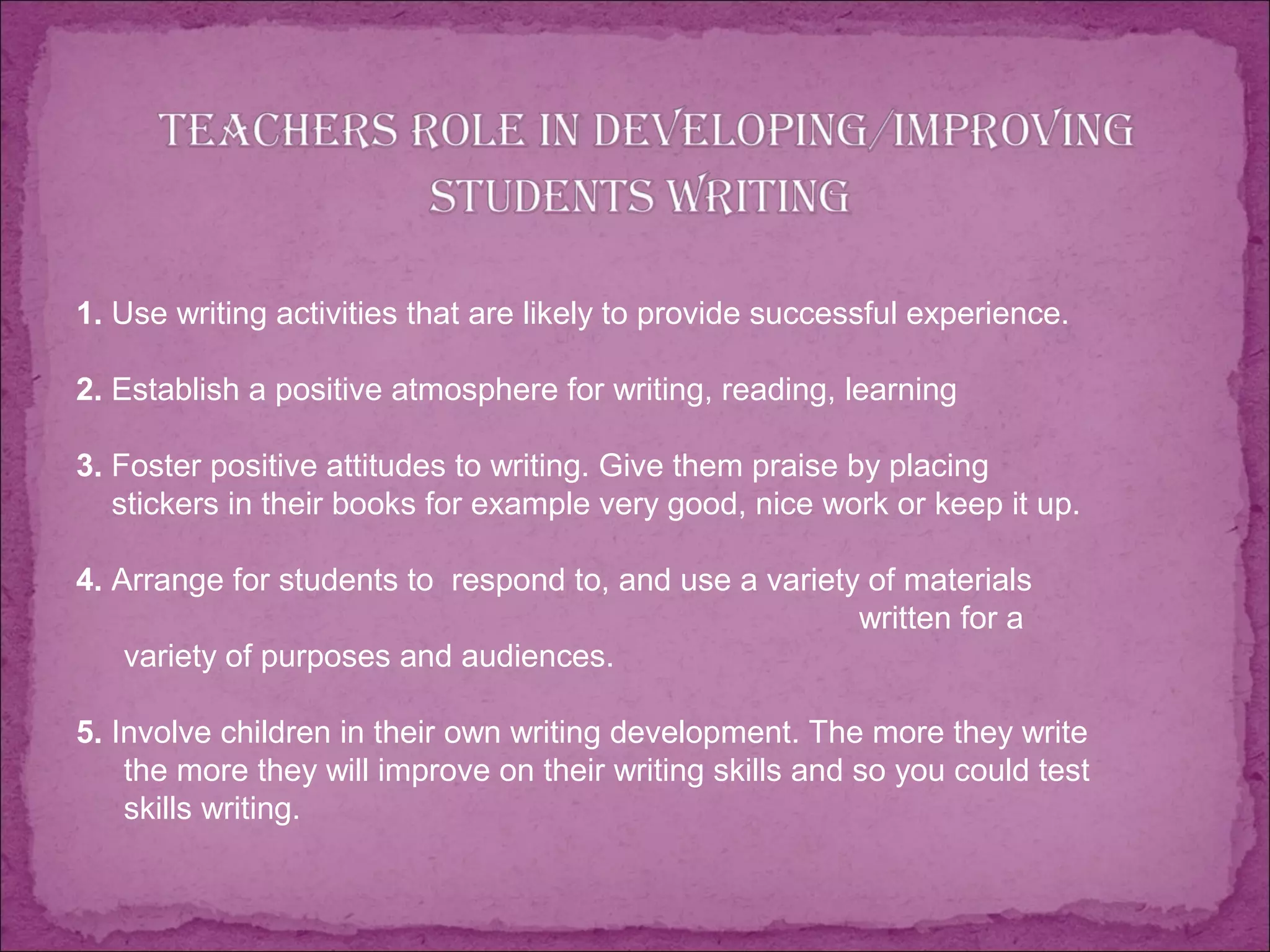 1. Use writing activities that are likely to provide successful experience.
2. Establish a positive atmosphere for writing, reading, learning
3. Foster positive attitudes to writing. Give them praise by placing
stickers in their books for example very good, nice work or keep it up.
4. Arrange for students to respond to, and use a variety of materials
written for a
variety of purposes and audiences.
5. Involve children in their own writing development. The more they write
the more they will improve on their writing skills and so you could test
skills writing.
 