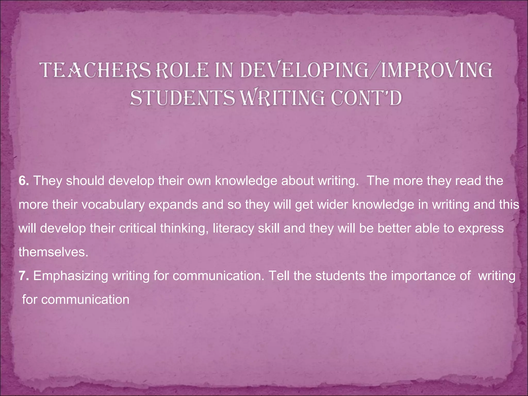 6. They should develop their own knowledge about writing. The more they read the
more their vocabulary expands and so they will get wider knowledge in writing and this
will develop their critical thinking, literacy skill and they will be better able to express
themselves.
7. Emphasizing writing for communication. Tell the students the importance of writing
for communication
 
