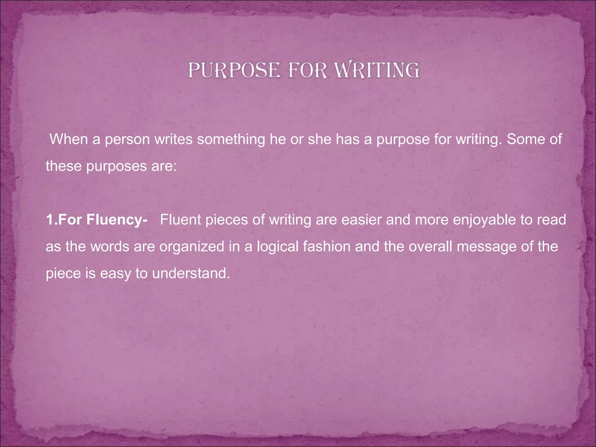  When a person writes something he or she has a purpose for writing. Some of
these purposes are:
1.For Fluency- Fluent pieces of writing are easier and more enjoyable to read
as the words are organized in a logical fashion and the overall message of the
piece is easy to understand.
 