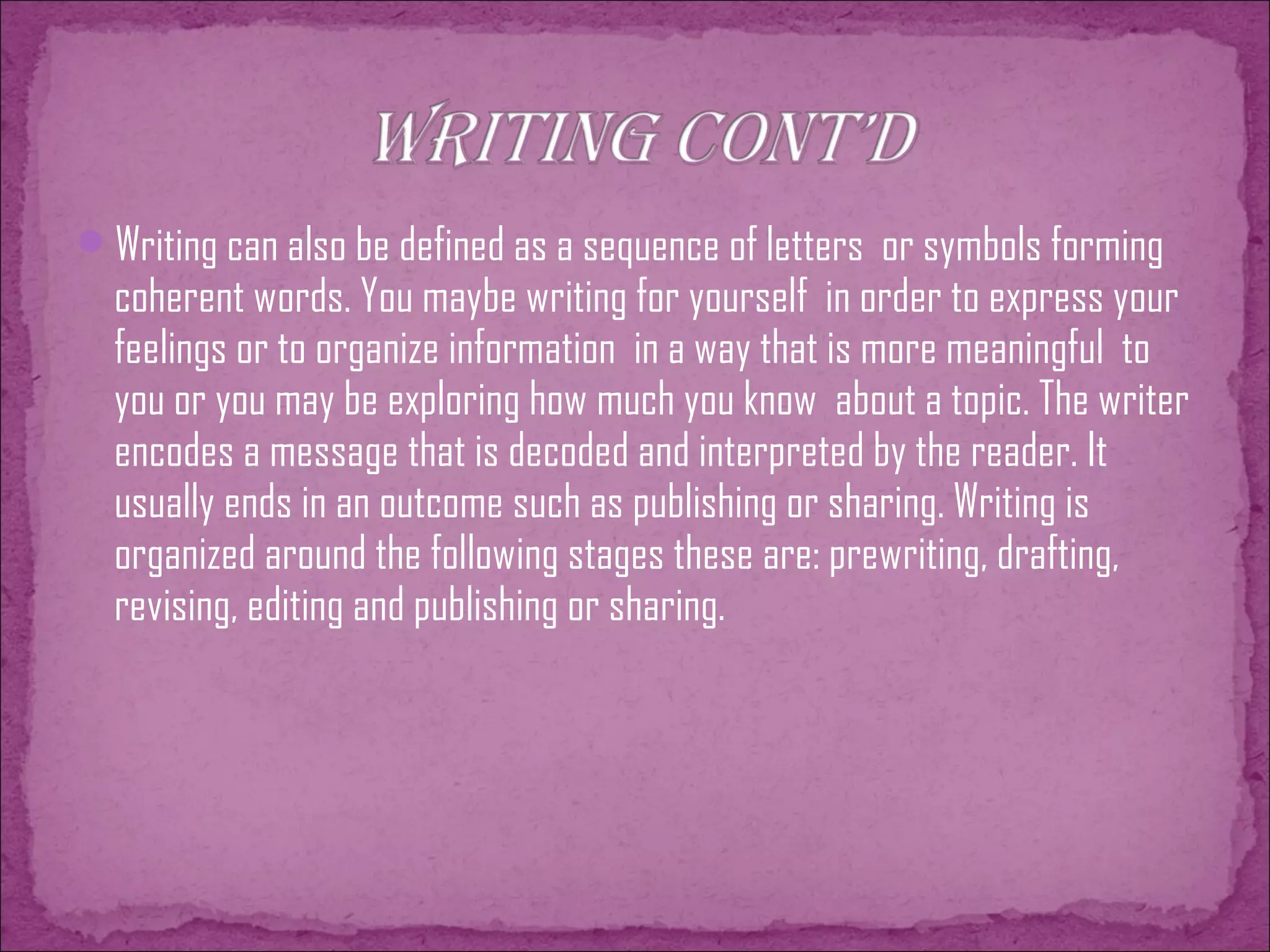 Writing can also be defined as a sequence of letters or symbols forming
coherent words. You maybe writing for yourself in order to express your
feelings or to organize information in a way that is more meaningful to
you or you may be exploring how much you know about a topic. The writer
encodes a message that is decoded and interpreted by the reader. It
usually ends in an outcome such as publishing or sharing. Writing is
organized around the following stages these are: prewriting, drafting,
revising, editing and publishing or sharing.
 