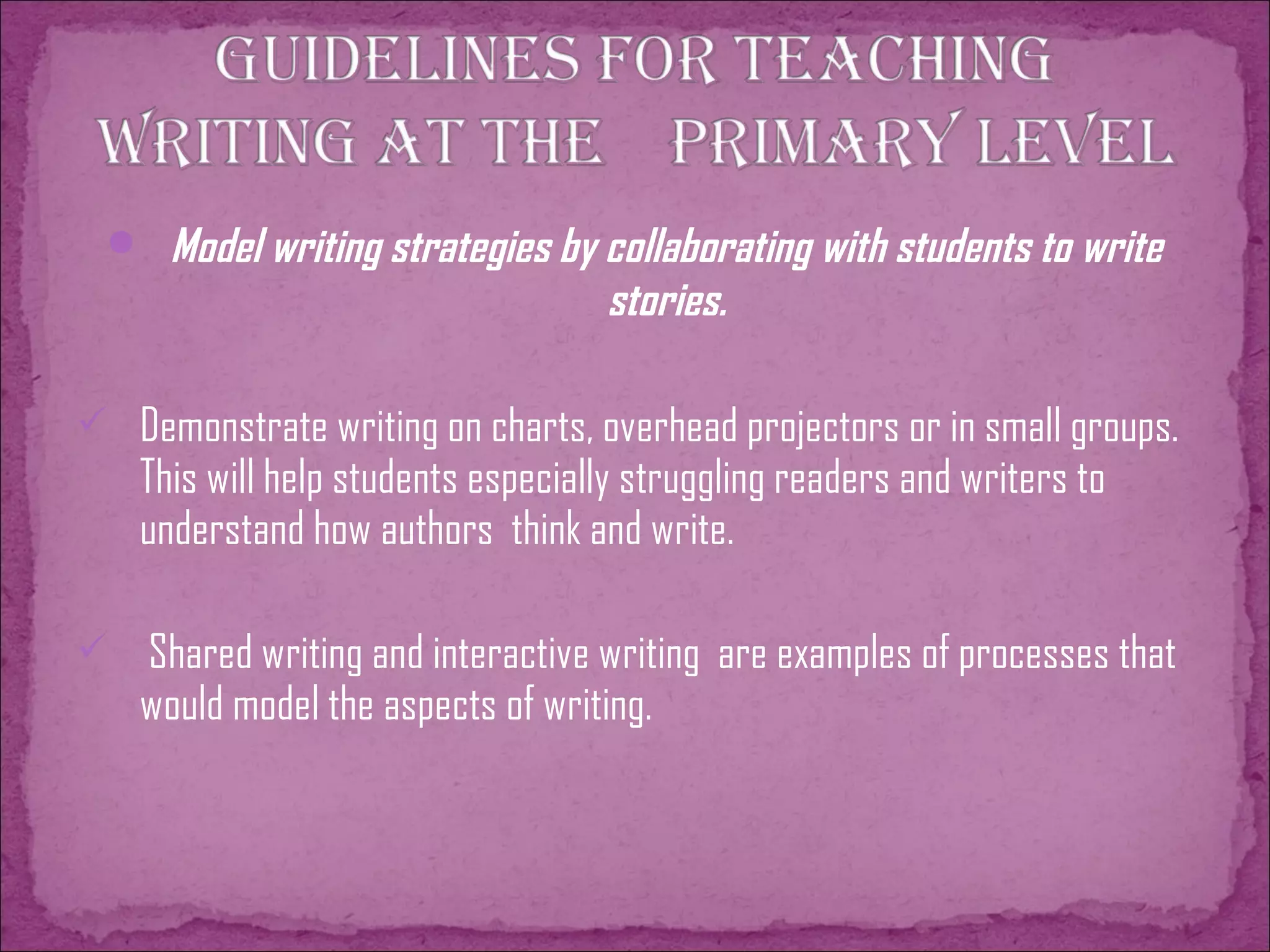  Model writing strategies by collaborating with students to write
stories.
 Demonstrate writing on charts, overhead projectors or in small groups.
This will help students especially struggling readers and writers to
understand how authors think and write.
 Shared writing and interactive writing are examples of processes that
would model the aspects of writing.
 