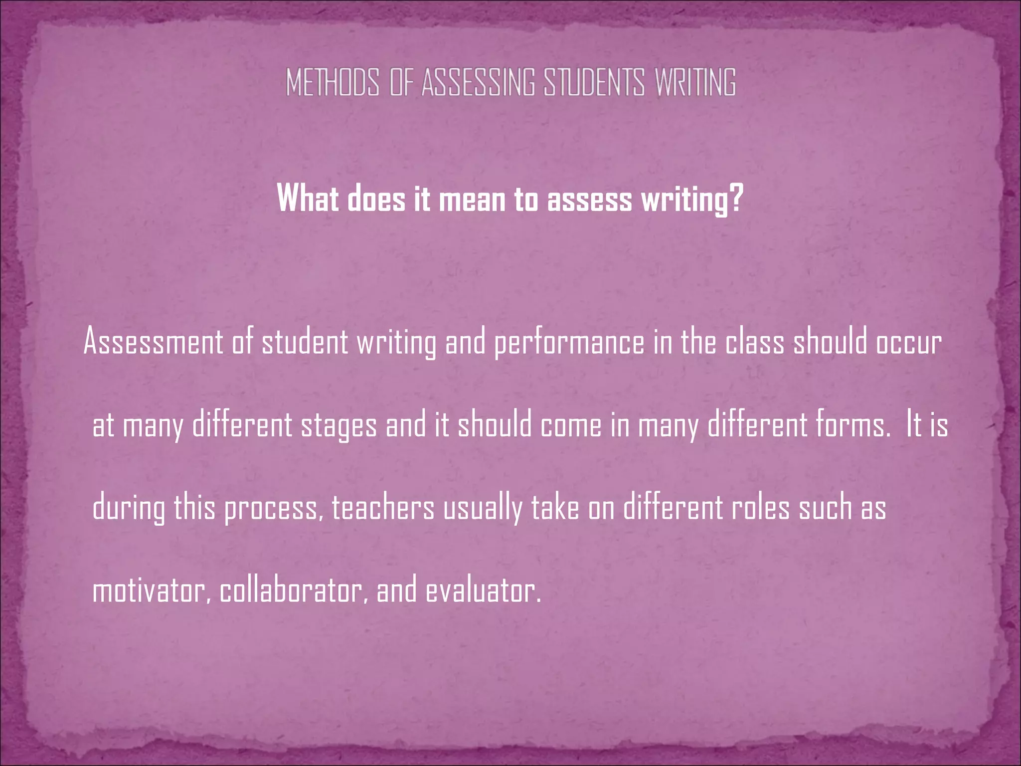 What does it mean to assess writing?
Assessment of student writing and performance in the class should occur
at many different stages and it should come in many different forms. It is
during this process, teachers usually take on different roles such as
motivator, collaborator, and evaluator.
 