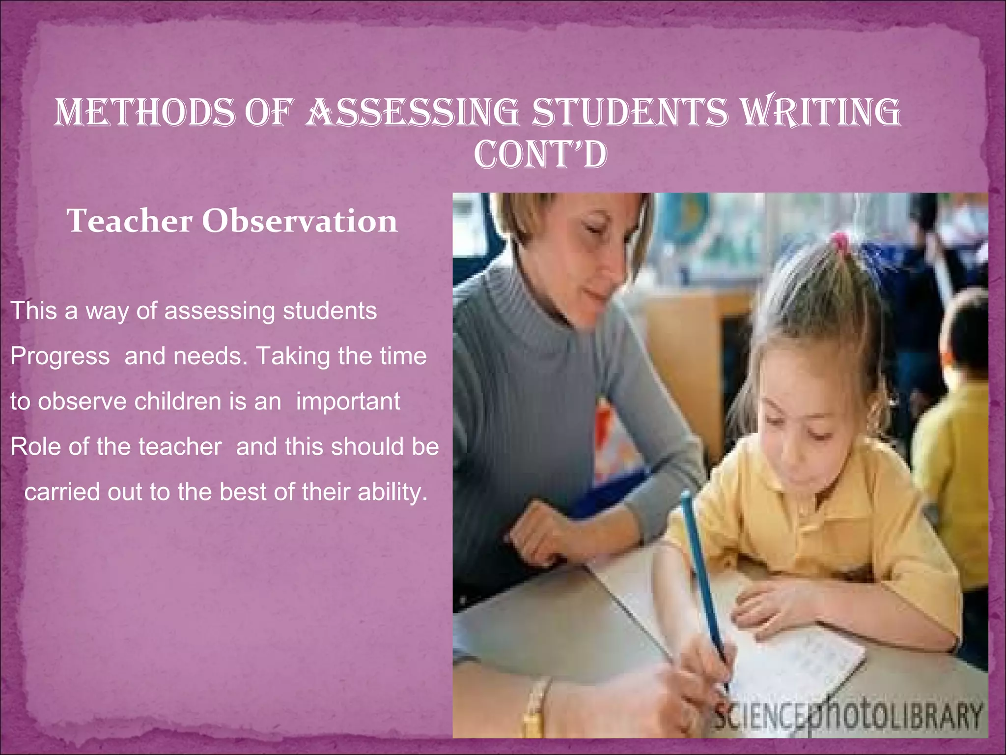 Methods of assessing students writing
cont’d
Teacher Observation
This a way of assessing students
Progress and needs. Taking the time
to observe children is an important
Role of the teacher and this should be
carried out to the best of their ability.
 