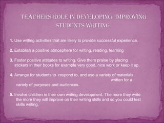 1. Use writing activities that are likely to provide successful experience.
2. Establish a positive atmosphere for writing, reading, learning
3. Foster positive attitudes to writing. Give them praise by placing
stickers in their books for example very good, nice work or keep it up.
4. Arrange for students to respond to, and use a variety of materials
written for a
variety of purposes and audiences.
5. Involve children in their own writing development. The more they write
the more they will improve on their writing skills and so you could test
skills writing.
 