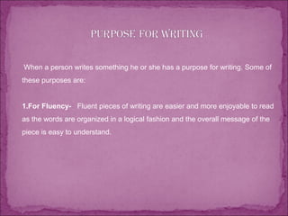  When a person writes something he or she has a purpose for writing. Some of
these purposes are:
1.For Fluency- Fluent pieces of writing are easier and more enjoyable to read
as the words are organized in a logical fashion and the overall message of the
piece is easy to understand.
 