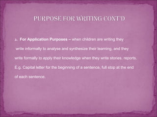 2. For Application Purposes – when children are writing they
write informally to analyse and synthesize their learning, and they
write formally to apply their knowledge when they write stories, reports.
E.g. Capital letter for the beginning of a sentence, full stop at the end
of each sentence.
 