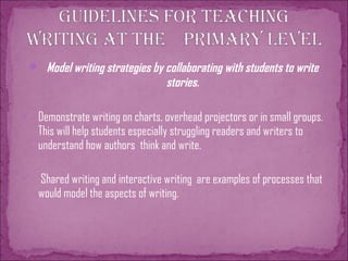  Model writing strategies by collaborating with students to write
stories.
 Demonstrate writing on charts, overhead projectors or in small groups.
This will help students especially struggling readers and writers to
understand how authors think and write.
 Shared writing and interactive writing are examples of processes that
would model the aspects of writing.
 