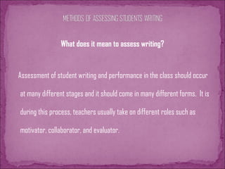 What does it mean to assess writing?
Assessment of student writing and performance in the class should occur
at many different stages and it should come in many different forms. It is
during this process, teachers usually take on different roles such as
motivator, collaborator, and evaluator.
 