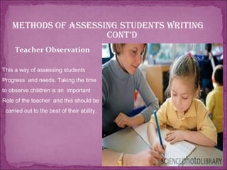 Methods of assessing students writing
cont’d
Teacher Observation
This a way of assessing students
Progress and needs. Taking the time
to observe children is an important
Role of the teacher and this should be
carried out to the best of their ability.
 