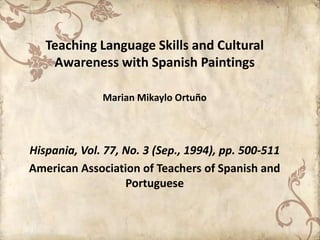 Teaching Language Skills and Cultural
    Awareness with Spanish Paintings

              Marian Mikaylo Ortuño



Hispania, Vol. 77, No. 3 (Sep., 1994), pp. 500-511
American Association of Teachers of Spanish and
                   Portuguese
 