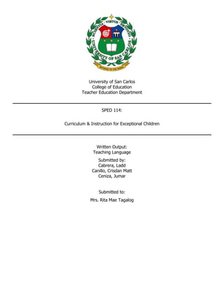 University of San Carlos
College of Education
Teacher Education Department
SPED 114:
Curriculum & Instruction for Exceptional Children
Written Output:
Teaching Language
Submitted by:
Cabrera, Ladd
Canillo, Crisdan Matt
Ceniza, Jumar
Submitted to:
Mrs. Rita Mae Tagalog
 