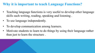 Why it is important to teach Language Functions?
• Teaching language functions is very useful to develop other language
skills such writing, reading, speaking and listening .
• To use language independently.
• To develop communication among learners.
• Motivate students to learn to do things by using their language rather
than just to learn the structure .
 