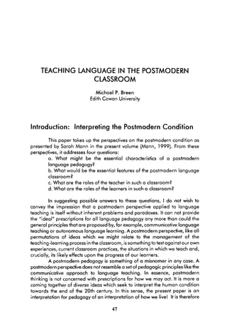 TEACHING LANGUAGE IN THE POSTMODERN
                CLASSROOM
                              Michael P. Breen
                            Edith Cowan University




Introduction: lnterpreting the Postmodern Condition
        This paper takes up the perspectives on the postmodern condition as
presented by Sarah Mann in the present volume (Mann, 1999). From these
perspectives, it addresses four questions:
        a. What might be the essential characteristics of a postmodern
        language pedagogy?
        b. What would be the essential features of the postmodern language
        classroorn?
        c. What are the roles of the teacher in such a classroom?
        d. What are the roles of the learners in such a classroom?

          In suggesting possible answers to these questions, 1 do not wish to
convey the impression that a postmodern perspective applied to language
teaching is itself without inherent problems and paradoxes. It can not provide
the "ideal" prescriptions for al1 language pedagogy any more than could the
general principles that are proposed by, for exarnple, cornmunicative language
teaching or autonomous language learning. A postmodern perspedive, like al1
permutations of ideas which we might relate to the management of the
teaching-learning process in the classroom, is something to test against our own
experiences, current classroom practices, the situations in which we teach and,
crucially, its likely effects upon the progress of our learners.
         A postmodern pedagogy is something of a misnomer in any case. A
postmodern perspedive does not resernble a set of pedagogic principles like the
communicative approach to language teaching. In essence, postmodern
thinking is not concerned with prescriptions for how we may act. It is more a
coming together of diverse ideas which seek to interpret the human condition
towards the end of the 20th century. In this sense, the present paper is an
interpretation for pedagogy of an interpretation of how we live! It is therefore
 