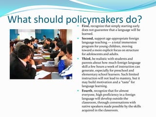 Growing up with a language…Such programs simulate the environment of growing up with a language by:Integrating the second language with instruction in other subjects.Giving learners ample opportunities to engage in     meaningful discourse with other students and teachers using the foreign language.Exposing learners to a variety of native speakers of the target language.Focusing instruction on attaining the language skills needed for communicating about and understanding   academic subject matter, not on mastering a foreign language for its own sake.