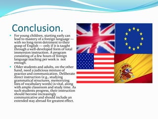 MEAN SCORE ON ENGLISH GRAMMAR TEST        Age in arrivals in United States:Native = 268.8From 3 to 7 = 269.3From 8 to 10 = 256.0From 11 to 16 = 235.9From 17 to 39 = 210.3Source: Johnson, J.S., Newport, E.L. (1989). “Critical Period Effects in Second Language Learning: The Influence of Maturational State on the Acquisition of English as a Second Language.” Cognitive Psychology, Vol. 21, pp. 60–99.