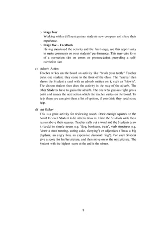 9
o Stage four
Working with a different partner students now compare and share their
experience.
o Stage five – Feedback
Having monitored the activity and the final stage, use this opportunity
to make comments on your students’ performance. This may take form
of a correction slot on errors or pronunciation, providing a self-
correction slot.
c) Adverb Action
Teacher writes on the board an activity like "brush your teeth." Teacher
picks one student, they come to the front of the class. The Teacher then
shows the Student a card with an adverb written on it, such as "slowly".
The chosen student then does the activity in the way of the adverb. The
other Studetns have to guess the adverb. The one who guesses right gets a
point and mimes the next action which the teacher writes on the board. To
help them you can give them a list of options, if you think they need some
help.
d) Art Gallery
This is a great activity for reviewing vocab. Draw enough squares on the
board for each Student to be able to draw in. Have the Students write their
names above their squares. Teacher calls out a word and the Students draw
it (could be simple nouns e.g. "dog, bookcase, train", verb structures e.g.
"draw a man running, eating cake, sleeping") or adjectives ("draw a big
elephant, an angry lion, an expensive diamond ring"). For each Student
give a score for his/her picture, and then move on to the next picture. The
Student with the highest score at the end is the winner.
 