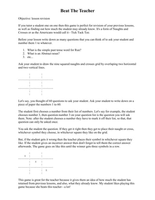 Beat The Teacher
Objective: lesson revision

If you tutor a student one on one then this game is perfect for revision of your previous lessons,
as well as finding out how much the student may already know. It's a form of Naughts and
Crosses or as the Americans would call it - Tick Tack Toe.

Before your lesson write down as many questions that you can think of to ask your student and
number them 1 to whatever.

   1. What is the simple past tense word for Run?
   2. What is an Abstract noun?
   3. etc...

Ask your student to draw the nine squared naughts and crosses grid by overlaping two horizontal
and two vertical lines.

       |       |
       |       |
-------|-------|-------
       |       |
       |       |
-------|-------|-------
       |       |
       |       |

Let's say, you thought of 60 questions to ask your student. Ask your student to write down on a
piece of paper the numbers 1 to 60.

The student first chooses a number from their list of numbers. Let's say for example, the student
chooses number 3, then question number 3 on your question list is the question you will ask
them. Note: after the student chooses a number they have to mark it off their list, so that, that
question can only be asked once.

You ask the student the question. If they get it right then they get to place their naught or cross,
whichever symbol they choose, in whichever square they like on the grid.

But, if the student gets it wrong then the teacher places their symbol in whichever square they
like. If the student gives an incorrect answer then don't forget to tell them the correct answer
afterwards. The game goes on like this until the winner gets three symbols in a row.

       |       |
    X |        |
-------|-------|-------
       |   X   |
       |       |
-------|-------|-------
       |       | X
       |       |

This game is great for the teacher because it gives them an idea of how much the student has
retained from previous lessons, and also, what they already know. My student likes playing this
game because she beats this teacher - a lot!
 