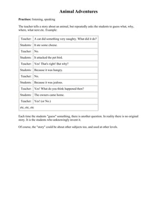Animal Adventures
Practises: listening, speaking

The teacher tells a story about an animal, but repeatedly asks the students to guess what, why,
where, what next etc. Example:

 Teacher: A cat did something very naughty. What did it do?

 Students: It ate some cheese.

 Teacher: No.

 Students: It attacked the pet bird.

 Teacher: Yes! That's right! But why?

 Students: Because it was hungry.

 Teacher: No.

 Students: Because it was jealous.

 Teacher: Yes! What do you think happened then?

 Students: The owners came home.

 Teacher: Yes! (or No.)

 etc, etc, etc

Each time the students "guess" something, there is another question. In reality there is no original
story. It is the students who unknowingly invent it.

Of course, the "story" could be about other subjects too, and used at other levels.
 