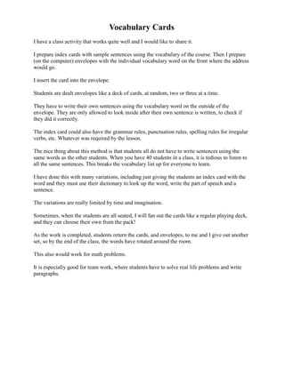 Vocabulary Cards
I have a class activity that works quite well and I would like to share it.

I prepare index cards with sample sentences using the vocabulary of the course. Then I prepare
(on the computer) envelopes with the individual vocabulary word on the front where the address
would go.

I insert the card into the envelope.

Students are dealt envelopes like a deck of cards, at random, two or three at a time.

They have to write their own sentences using the vocabulary word on the outside of the
envelope. They are only allowed to look inside after their own sentence is written, to check if
they did it correctly.

The index card could also have the grammar rules, punctuation rules, spelling rules for irregular
verbs, etc. Whatever was required by the lesson.

The nice thing about this method is that students all do not have to write sentences using the
same words as the other students. When you have 40 students in a class, it is tedious to listen to
all the same sentences. This breaks the vocabulary list up for everyone to learn.

I have done this with many variations, including just giving the students an index card with the
word and they must use their dictionary to look up the word, write the part of speech and a
sentence.

The variations are really limited by time and imagination.

Sometimes, when the students are all seated, I will fan out the cards like a regular playing deck,
and they can choose their own from the pack!

As the work is completed, students return the cards, and envelopes, to me and I give out another
set, so by the end of the class, the words have rotated around the room.

This also would work for math problems.

It is especially good for team work, where students have to solve real life problems and write
paragraphs.
 