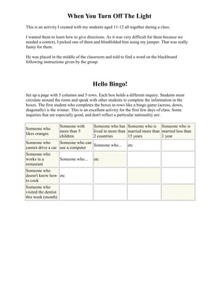 When You Turn Off The Light
This is an activity I created with my students aged 11-12 all together during a class.

I wanted them to learn how to give directions. As it was very difficult for them because we
needed a context, I picked one of them and blindfolded him using my jumper. That was really
funny for them.

He was placed in the middle of the classroom and told to find a word on the blackboard
following instructions given by the group.




                                       Hello Bingo!
Set up a page with 5 columns and 5 rows. Each box holds a different inquiry. Students must
circulate around the room and speak with other students to complete the information in the
boxes. The first student who completes the boxes in rows like a bingo game (across, down,
diagonally) is the winner. This is an excellent activity for the first few days of class. Some
inquiries that are especially good, and don't reflect a particular nationality are:

                      Someone with      Someone who has Someone who is Someone who is
Someone who
                      more than 5       lived in more than married more than married less than
likes oranges
                      children          2 countries        15 years          1 year
Someone who        Someone who can
                                   Someone who...           etc
cannot drive a car use a computer
Someone who
works in a            Someone who...    etc
restaurant
Someone who
doesn't know how etc
to cook
Someone who
visited the dentist
this week (month)
 