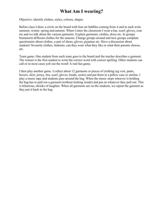 What Am I wearing?
Objective: identify clothes, styles, colours, shapes

Before class I draw a circle on the board with four air bubbles coming from it and in each write
summer, winter, spring and autumn. When I enter the classroom I wear a hat, scarf, gloves, coat
etc and we talk about the various garments. Explain garments, clothes, dress etc. In groups
brainstorm different clothes for the seasons. Change groups around and new groups complete
questionaire about clothes, a pair of shoes, gloves, pyjamas etc. Have a discussion about
students' favourite clothes, fashions, can they wear what they like or what their parents choose,
etc.

Team game. One student from each team goes to the board and the teacher describes a garment.
The winner is the first student to write the correct word with correct spelling. Other students can
call or in most cases yell out the word! A real fun game.

I then play another game. I collect about 12 garments or pieces of clothing (eg vest, pants,
boxers, skirt, jersey, bra, scarf, gloves, beads, socks) and put them in a pillow case or similar. I
play a music tape and students pass around the bag. When the music stops whoever is holding
the bag has to pull out a garment (without looking inside) and put on whatever they pull out. This
is hiliarious, shrieks of laughter. When all garments are on the students, we repeat the garment as
they put it back in the bag.
 