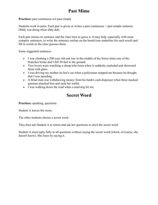 Past Mime
Practises: past continuous wit past simple

Students work in pairs. Each pair is given or writes a past continuous + past simple sentence
(Sbdy was doing when sbdy did).

Each pair mimes its sentence and the class tries to guess it. It may help, especially with more
complex sentences, to write the sentence outline on the board (one underline for each word) and
fill in words as the class guesses them.

Some suggested sentences

       I was climbing a 200-year old oak tree in the middle of the forest when one of the
       branches broke and I fell 50 feet to the ground.
       Two lovers were watching a cheap television when it suddenly exploded and showered
       them with glass.
       I was driving my mother-in-law's car when a policeman stopped me because he thought
       that I was speeding.
       A blind man was withdrawing money from his bank's cash dispenser when three masked
       gunmen attacked him and stole his wallet.
       I was walking down the road when a mad dog bit me.

                                       Secret Word
Practises: speaking, questions

Student A leaves the room.

The other students choose a secret word.

They then ask Student A to return and ask her questions to elicit the secret word.

Student A must reply fully to all questions without saying the secret word (which, of course, she
doesn't know). She loses by saying it.
 
