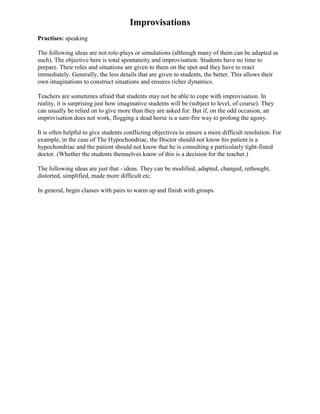 Improvisations
Practises: speaking

The following ideas are not role-plays or simulations (although many of them can be adapted as
such). The objective here is total spontaneity and improvisation. Students have no time to
prepare. Their roles and situations are given to them on the spot and they have to react
immediately. Generally, the less details that are given to students, the better. This allows their
own imaginations to construct situations and ensures richer dynamics.

Teachers are sometimes afraid that students may not be able to cope with improvisation. In
reality, it is surprising just how imaginative students will be (subject to level, of course). They
can usually be relied on to give more than they are asked for. But if, on the odd occasion, an
improvisation does not work, flogging a dead horse is a sure-fire way to prolong the agony.

It is often helpful to give students conflicting objectives to ensure a more difficult resolution. For
example, in the case of The Hypochondriac, the Doctor should not know his patient is a
hypochondriac and the patient should not know that he is consulting a particularly tight-fisted
doctor. (Whether the students themselves know of this is a decision for the teacher.)

The following ideas are just that - ideas. They can be modified, adapted, changed, rethought,
distorted, simplified, made more difficult etc.

In general, begin classes with pairs to warm up and finish with groups.
 