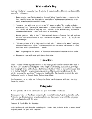 St Valentine's Day
Last year I had a very successful class devoted to St Valentine's Day. I hope it may be useful for
some of my colleagues:

   1. Decorate your class for this occasion. A month before Valentine's start a contest for the
      best Valentine's card and for a poem or translation of a piece of poetry devoted to the
      topic. Make an exhibition of best works.

   2. Start your class with some nice poem (eg "It's Valentine's Day" by Jack Prelutsky) or
      song about love. You can give your students a chance to listen to it and after that they can
      do a "fill-in" test using the song (eg "And I love her" by the Beatles is very nice to hear
      and to write the words - I have even used it as a dictation).

   3. Put the question: "What is "love"?" Give some dictionary definitions. Then ask students
      to create their own definition of love. You can use the poem "Love is..." by Greg Scelsa
      as an example.

   4. The next question is "Why do people love each other?" Start with the poem "I love you
      more than applesauce" by Jack Prelutsky and after the discussion ask students to create
      their own "I love you more than..." poems.

   5. Don't forget to praise the winners of the contest somehow and to show the best works.

   6. Finish your class with some more songs about love.

                                         Distractors
Select a student who has a good command of the language and ask him/her to sit at the front of
the class. Give him/her a sheet of paper with a simple task to do (e.g. a calculation, copying a
short paragraph from a textbook, etc.). Tell the class that their role is to impede the student from
even starting the task by keeping on asking questions. The student selected should stop the
activity to answer the questions. You can set a time limit for the student to complete the task,
challenging him/her to finish it during the time established.

Another student can be called and challenged to do the task in less time while the class keep
distracting him/her.

                                         Categories
A basic game but lots of fun for students and good workout for vocabulary.

The students write 6 or 7 different categories, for example Country, Adjective, Irregular Verb,
Profession etc. The trainer then gives them a letter and the students have to fill the categories
with words beginning with this letter.

Example B: Brazil, Big, Be, Baker etc.

If they all have the same word for each category: 5 points each; different words 10 points; and if
only one person can get a word 20 points.
 