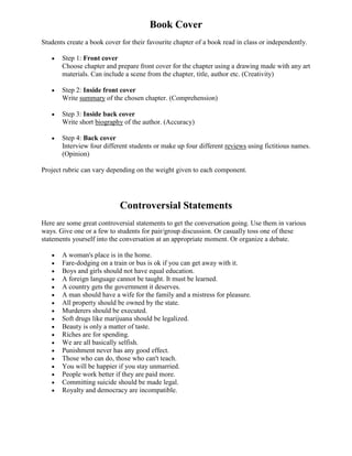 Book Cover
Students create a book cover for their favourite chapter of a book read in class or independently.

       Step 1: Front cover
       Choose chapter and prepare front cover for the chapter using a drawing made with any art
       materials. Can include a scene from the chapter, title, author etc. (Creativity)

       Step 2: Inside front cover
       Write summary of the chosen chapter. (Comprehension)

       Step 3: Inside back cover
       Write short biography of the author. (Accuracy)

       Step 4: Back cover
       Interview four different students or make up four different reviews using fictitious names.
       (Opinion)

Project rubric can vary depending on the weight given to each component.




                            Controversial Statements
Here are some great controversial statements to get the conversation going. Use them in various
ways. Give one or a few to students for pair/group discussion. Or casually toss one of these
statements yourself into the conversation at an appropriate moment. Or organize a debate.

       A woman's place is in the home.
       Fare-dodging on a train or bus is ok if you can get away with it.
       Boys and girls should not have equal education.
       A foreign language cannot be taught. It must be learned.
       A country gets the government it deserves.
       A man should have a wife for the family and a mistress for pleasure.
       All property should be owned by the state.
       Murderers should be executed.
       Soft drugs like marijuana should be legalized.
       Beauty is only a matter of taste.
       Riches are for spending.
       We are all basically selfish.
       Punishment never has any good effect.
       Those who can do, those who can't teach.
       You will be happier if you stay unmarried.
       People work better if they are paid more.
       Committing suicide should be made legal.
       Royalty and democracy are incompatible.
 