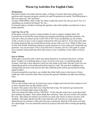 Warm Up Activities For English Clubs
20 Questions
One person thinks of an object (person, place, or thing). Everyone takes turns asking yes/no
questions until someone can guess correctly (or until 20 questions are asked). The difficult part is
that you cannot ask "wh" questions!
Example: PINEAPPLE. Does it talk? No. Does it make life easier? No. Do you eat it? Yes. Is it
something you would eat for dinner? No. Etc...
If someone makes a mistake in forming the question, other club members can help turn it into a
proper question.

Can't Say Yes or No
In this game everyone is given a certain number of coins or squares of paper (about 10).
Everyone moves around the room starting conversations and asking each other questions. The
only rule is that you cannot say the words YES or NO. If you accidentally say one of these
words, you have to give a coin or square to the person who you said it to. Try to trick each other
by asking questions that you would almost always answer with a yes or no. Think of other ways
to trick your friends. Sometimes asking two quick questions in a row works well. (Especially tag
questions: Are you new here? This is your first time in America, isn't it?). This game is a great
way to practise using small talk and to add variety to your vocabulary. It also makes everyone
laugh.

Fact or Fiction
In this game, one person tells a short story about themselves or someone they know or heard
about. Usually it is something funny or crazy. It can be a true story, or something made up.
Example: Josh tells a story about his Uncle Leo who sleeps in the nude. One day Uncle Leo was
sleepwalking and he went outside and took his dog for a walk. The next door neighbour was
coming home late from work and saw him! She called the police and he got arrested for being
naked in public.
Everyone around the room has to say whether they think Josh's story is fact (true) or fiction
(made up). Josh reveals the truth when everyone has guessed. Members can take turns telling a
story.

Chain Fairytale
This is a fun writing warm-up. Everyone has a piece of paper and writes the first sentence or two
to start a fairytale (not one that already exists).
Example: Once upon a time there was a frog that had no legs. He wanted to get married, but
there were no female legless frogs in the land.
After one minute the leader will say "SWITCH". At this time the writers have to put down their
pens and pass the papers. They cannot finish their sentences. Then, the next writers will continue
the story. After about ten minutes you will have as many silly stories to read as you have club
members. The leader should warn the writers that they will soon have to wrap-up the story
during the last two minutes so that each story has a conclusion. Read all of the stories out loud
for a good laugh. You can extend this activity by trying to edit each other's writing and spelling
errors.
 