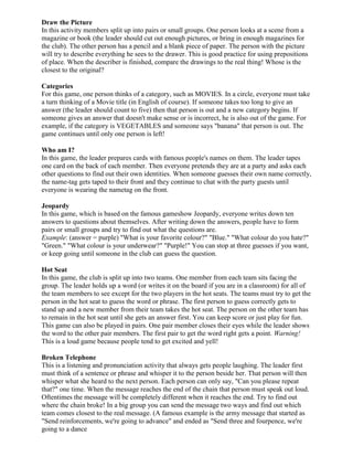 Draw the Picture
In this activity members split up into pairs or small groups. One person looks at a scene from a
magazine or book (the leader should cut out enough pictures, or bring in enough magazines for
the club). The other person has a pencil and a blank piece of paper. The person with the picture
will try to describe everything he sees to the drawer. This is good practice for using prepositions
of place. When the describer is finished, compare the drawings to the real thing! Whose is the
closest to the original?

Categories
For this game, one person thinks of a category, such as MOVIES. In a circle, everyone must take
a turn thinking of a Movie title (in English of course). If someone takes too long to give an
answer (the leader should count to five) then that person is out and a new category begins. If
someone gives an answer that doesn't make sense or is incorrect, he is also out of the game. For
example, if the category is VEGETABLES and someone says "banana" that person is out. The
game continues until only one person is left!

Who am I?
In this game, the leader prepares cards with famous people's names on them. The leader tapes
one card on the back of each member. Then everyone pretends they are at a party and asks each
other questions to find out their own identities. When someone guesses their own name correctly,
the name-tag gets taped to their front and they continue to chat with the party guests until
everyone is wearing the nametag on the front.

Jeopardy
In this game, which is based on the famous gameshow Jeopardy, everyone writes down ten
answers to questions about themselves. After writing down the answers, people have to form
pairs or small groups and try to find out what the questions are.
Example: (answer = purple) "What is your favorite colour?" "Blue." "What colour do you hate?"
"Green." "What colour is your underwear?" "Purple!" You can stop at three guesses if you want,
or keep going until someone in the club can guess the question.

Hot Seat
In this game, the club is split up into two teams. One member from each team sits facing the
group. The leader holds up a word (or writes it on the board if you are in a classroom) for all of
the team members to see except for the two players in the hot seats. The teams must try to get the
person in the hot seat to guess the word or phrase. The first person to guess correctly gets to
stand up and a new member from their team takes the hot seat. The person on the other team has
to remain in the hot seat until she gets an answer first. You can keep score or just play for fun.
This game can also be played in pairs. One pair member closes their eyes while the leader shows
the word to the other pair members. The first pair to get the word right gets a point. Warning!
This is a loud game because people tend to get excited and yell!

Broken Telephone
This is a listening and pronunciation activity that always gets people laughing. The leader first
must think of a sentence or phrase and whisper it to the person beside her. That person will then
whisper what she heard to the next person. Each person can only say, "Can you please repeat
that?" one time. When the message reaches the end of the chain that person must speak out loud.
Oftentimes the message will be completely different when it reaches the end. Try to find out
where the chain broke! In a big group you can send the message two ways and find out which
team comes closest to the real message. (A famous example is the army message that started as
"Send reinforcements, we're going to advance" and ended as "Send three and fourpence, we're
going to a dance
 