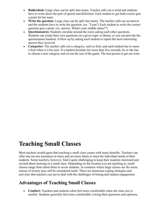 Balderdash: Large class can be split into teams. Teacher calls out a word and students
       have to write down the part of speech and definition. Each student to get both correct gets
       a point for her team.
       Write the question: Large class can be split into teams. The teacher calls out an answer
       and the students have to write the question. (ex. "Lynn") Each student to write the correct
       question gets a point. (ex. answer: What's your middle name?")
       Questionnaires: Students circulate around the room asking each other questions.
       Students can create their own questions on a given topic or theme, or you can provide the
       questionnaire handout. Follow up by asking each student to report the most interesting
       answer they received.
       Categories: The teacher calls out a category, such as fruit, and each student has to name
       a fruit when it is his turn. If a student hesitates for more than five seconds, he or she has
       to choose a new category and sit out the rest of the game. The last person to get out wins.




Teaching Small Classes
Most teachers would agree that teaching a small class comes with many benefits. Teachers can
offer one-on-one assistance at times and are more likely to meet the individual needs of their
students. Some teachers, however, find it quite challenging to keep their students interested and
excited about learning in a small class. Depending on the location you are teaching in, small
classes range from about three to seven students. In countries where large classes are the norm,
classes of twenty may still be considered small. There are numerous coping strategies and
activities that teachers can use to deal with the challenges of timing and student engagement.

Advantages of Teaching Small Classes
       Comfort: Teachers and students often feel more comfortable when the class size is
       smaller. Students generally feel more comfortable voicing their questions and opinions.
 