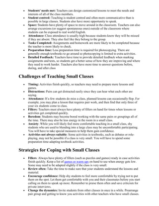 Students' needs met: Teachers can design customized lessons to meet the needs and
    interests of all of the class members.
    Student centred: Teaching is student centred and often more communicative than is
    possible in large classes. Students also have more opportunity to speak.
    Space: Students have plenty of space to move around in the classroom. Teachers can also
    arrange excursions (or suggest spontaneous ones) outside of the classroom where
    students can be exposed to real world English.
    Attendance: Class attendance is usually high because students know they will be missed
    if they are absent. They also feel like they belong to the group.
    Tasks Completed: Assignments and homework are more likely to be completed because
    the teacher is more likely to check.
    Preparation time: Less preparation time is required for photocopying. There are
    generally enough textbooks to go around so photocopying is limited to extra activities.
    Detailed Feedback: Teachers have time to provide detailed feedback when marking
    assignments and tests, so students get a better sense of how they are improving and where
    they need to work harder. Teachers also have more time to answer questions before,
    during, and after class

Challenges of Teaching Small Classes
    Timing: Activities finish quickly, so teachers may need to prepare more lessons and
    games.
    Distractions: Pairs can get distracted easily since they can hear what each other are
    saying.
    Attendance: If a few students do miss a class, planned lessons can occasionally flop. For
    example, you may plan a lesson that requires pair work, and then find that only three of
    your six students come to class.
    Fillers: Teachers must always have plenty of fillers on hand for times when lessons or
    activities get completed quickly.
    Boredom: Students may become bored working with the same pairs or groupings all of
    the time. There may also be less energy in the room in a small class.
    Anxiety: While you will likely feel more comfortable teaching in a small class, shy
    students who are used to blending into a large class may be uncomfortable participating.
    You will have to take special measures to help them gain confidence.
    Activities not always suitable: Some activities in textbooks, such as debates or role-
    playing, may not be possible if a class is very small. You will have to spend some
    preparation time adapting textbook activities.

Strategies for Coping with Small Classes
    Fillers: Always have plenty of fillers (such as puzzles and games) ready in case activities
    finish quickly. Keep a list of games or warm ups on hand to use when energy gets low.
    Some may need to be adapted slightly if the class is very small.
    Review often: Take the time to make sure that your students understand the lessons and
    material.
    Encourage confidence: Help shy students to feel more comfortable by trying not to put
    them on the spot. Let them get comfortable with you and their classmates before you start
    calling on them to speak up more. Remember to praise them often and save criticism for
    private interviews.
    Change the dynamics: Invite students from other classes in once in a while. Prearrange
    pair group and getting to know you activities with other teachers who have small classes.
 