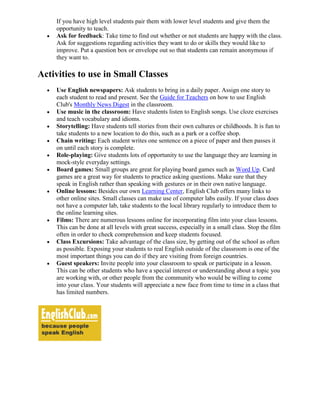 If you have high level students pair them with lower level students and give them the
    opportunity to teach.
    Ask for feedback: Take time to find out whether or not students are happy with the class.
    Ask for suggestions regarding activities they want to do or skills they would like to
    improve. Put a question box or envelope out so that students can remain anonymous if
    they want to.

Activities to use in Small Classes
    Use English newspapers: Ask students to bring in a daily paper. Assign one story to
    each student to read and present. See the Guide for Teachers on how to use English
    Club's Monthly News Digest in the classroom.
    Use music in the classroom: Have students listen to English songs. Use cloze exercises
    and teach vocabulary and idioms.
    Storytelling: Have students tell stories from their own cultures or childhoods. It is fun to
    take students to a new location to do this, such as a park or a coffee shop.
    Chain writing: Each student writes one sentence on a piece of paper and then passes it
    on until each story is complete.
    Role-playing: Give students lots of opportunity to use the language they are learning in
    mock-style everyday settings.
    Board games: Small groups are great for playing board games such as Word Up. Card
    games are a great way for students to practice asking questions. Make sure that they
    speak in English rather than speaking with gestures or in their own native language.
    Online lessons: Besides our own Learning Center, English Club offers many links to
    other online sites. Small classes can make use of computer labs easily. If your class does
    not have a computer lab, take students to the local library regularly to introduce them to
    the online learning sites.
    Films: There are numerous lessons online for incorporating film into your class lessons.
    This can be done at all levels with great success, especially in a small class. Stop the film
    often in order to check comprehension and keep students focused.
    Class Excursions: Take advantage of the class size, by getting out of the school as often
    as possible. Exposing your students to real English outside of the classroom is one of the
    most important things you can do if they are visiting from foreign countries.
    Guest speakers: Invite people into your classroom to speak or participate in a lesson.
    This can be other students who have a special interest or understanding about a topic you
    are working with, or other people from the community who would be willing to come
    into your class. Your students will appreciate a new face from time to time in a class that
    has limited numbers.
 