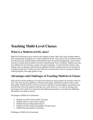 Teaching Multi-Level Classes
What is a Multi-level ESL class?
Multi-level classrooms are as varied as the students in them. Most often, they include students
who communicate in English at a variety of different levels. They may also be considered multi-
level because they include students with different types of learning backgrounds, such as those
who have learned orally and those who have learned mainly from a textbook. Students may also
have different levels of literacy in their own native language. A classroom that contains some
students who are familiar with the Roman alphabet and some students who are not may also be
considered multi-level. Finally, the term multi-level can be used to refer to a group of students
working together who range greatly in age.

Advantages and Challenges of Teaching Multi-level Classes
When faced with the challenge of a multi-level classroom many teachers do not know where to
start. They fear that the preparation will take much longer, and that the students will be more
demanding. Schools that have multi-level classes often have limited budgets, and teachers may
fear that they will not be paid for what they are worth. However, it is only by looking at the
advantages of the multi-level classroom and employing strategies to overcome the challenges,
that teachers can achieve success.

Advantages of Multi-level classrooms

       Students are able to learn at their own pace
       Students learn to work well in a group
       Students become independent learners
       Students develop strong relationships with their peers
       Students become partners in learning

Challenges of Multi-level classrooms
 