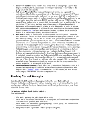 Crossword puzzles: Works well for cross-ability pairs or small groups. Despite their
       English vocabulary levels, each student will bring a wide variety of knowledge to the
       group to help fill in the puzzle.
       Self-Access Materials: Make sure everything is well labelled and organized. The
       materials should reflect the needs and interests of the students in your class. Self-Access
       materials can be intimidating for students if you just have a shelf full of textbooks. It is
       best to photocopy many copies of worksheets and exercises. If you have students who are
       preparing for something such as the TOEIC test, have a file marked TOEIC Practice
       sheets. If your students need to improve their listening skills, have an audio shelf with an
       easy-to-use CD/tape player and level appropriate resources (CD's and worksheets).
       Rather than having guided readers, it is better to have photocopies of stories or articles
       with corresponding tasks (such as writing activities) stapled right to the readings. Board
       games, such as Word Up (comes with question cards for 5 different levels), should be
       viewed as an essential tool in every multi-level classroom.
       Folktales: It is easy to find different levels of common folk or fairytales. These work
       well in children's classes, and there are even some that are appropriate for adults. If you
       have difficulty finding a folktale that is a suitable level, you can always rewrite one
       yourself and use it again and again when you teach. A local children's librarian should be
       able to direct you to resources that you need. The follow up activities for folktales are
       unlimited, but include comprehension questions, group discussions, vocabulary activities,
       creative writing exercise, and role-playing, all of which can be done in various groupings.
       Art and images: Visual stimuli can be a great teaching tool. Use paintings as the basis
       for class discussions, writing assignments, and vocabulary building. Students of all
       different levels can participate together by describing photographs. Encourage students to
       bring in their own pictures and art and find ways to build lessons around them. One great
       pair activity that acts as a listening and speaking activity is to put students in pairs and
       have one of them describe a picture while the other tries to draw it. This can also be done
       as a whole group. Your students can choose a photo and describe it to you or another
       student who will try to reproduce it on the board.
       Computer lab assignments: If your school has a computer lab for students to use, or if
       you have a computer in your classroom, allow pairs to do online English lessons with
       English Club's Learning Centre. Jot down the URL's of any lessons you think will be
       useful, or give your students free time to explore the site.

Teaching Method Strategies
Experiment with different types of groupings to find the ones that work best.
You may find that cross-ability pairs work best for certain types of activities, while like-ability
small groups work better for others. If possible, use a wide variety of groupings to keep things
interesting for your class.

Use a simple schedule that is similar each day.
Here is an example:

   1. Start with a warm-up that involves the whole group.
   2. Break part of the class off into one type of grouping (i.e. pairs) and work with part of the
      class on a lesson, grammar point, or activity.
   3. Break off the class into another type of grouping (i.e. small groups) and have the other
      students use self-access materials.
   4. Bring the class back together for a whole group activity/game.
 