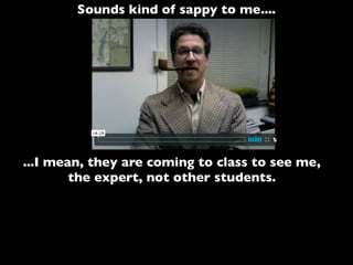 Sounds kind of sappy to me....
...I mean, they are coming to class to see me,
the expert, not other students.
 