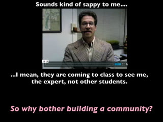 Sounds kind of sappy to me....
...I mean, they are coming to class to see me,
the expert, not other students.
So why bother building a community?
 