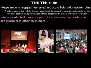 -Keeps students engaged, interested, and active before/during/after class
A college course is a holistic learning experience for an entire semester, not just during the
live class session...and you cannot be there personally all the other hours of the week
-Students who feel they are a part of a community help each other
and inform each other much more
THE TMI slide
 