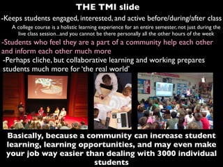-Keeps students engaged, interested, and active before/during/after class
A college course is a holistic learning experience for an entire semester, not just during the
live class session...and you cannot be there personally all the other hours of the week
-Students who feel they are a part of a community help each other
and inform each other much more
Basically, because a community can increase student
learning, learning opportunities, and may even make
your job way easier than dealing with 3000 individual
students
-Perhaps cliche, but collaborative learning and working prepares
students much more for ‘the real world’
THE TMI slide
 