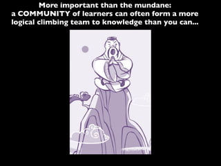 More important than the mundane:
a COMMUNITY of learners can often form a more
logical climbing team to knowledge than you can...
 