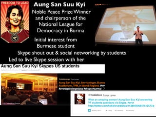 Aung San Suu Kyi
Noble Peace Prize Winner
and chairperson of the
National League for
Democracy in Burma
Led to live Skype session with her
Initial interest from
Burmese student
Skype shout out & social networking by students
 