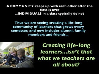 A COMMUNITY keeps up with each other after the
class is over
...INDIVIDUALS in a class typically do not
Thus we are seeing creating a life-long
community of learners that grows every
semester, and now includes alumni, family
members and friends...
Creating life-long
learners...isn’t that
what we teachers are
all about?
 