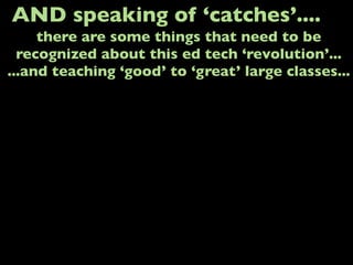 AND speaking of ‘catches’....
there are some things that need to be
recognized about this ed tech ‘revolution’...
...and teaching ‘good’ to ‘great’ large classes...
 