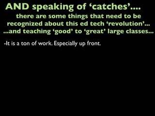-It is a ton of work. Especially up front.
AND speaking of ‘catches’....
there are some things that need to be
recognized about this ed tech ‘revolution’...
...and teaching ‘good’ to ‘great’ large classes...
 