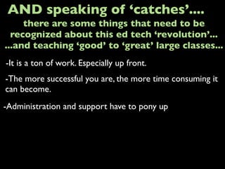 -It is a ton of work. Especially up front.
AND speaking of ‘catches’....
-The more successful you are, the more time consuming it
can become.
-Administration and support have to pony up
there are some things that need to be
recognized about this ed tech ‘revolution’...
...and teaching ‘good’ to ‘great’ large classes...
 