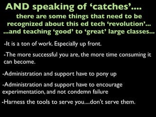 -It is a ton of work. Especially up front.
AND speaking of ‘catches’....
-The more successful you are, the more time consuming it
can become.
-Administration and support have to pony up
there are some things that need to be
recognized about this ed tech ‘revolution’...
...and teaching ‘good’ to ‘great’ large classes...
-Administration and support have to encourage
experimentation, and not condemn failure
-Harness the tools to serve you....don’t serve them.
 